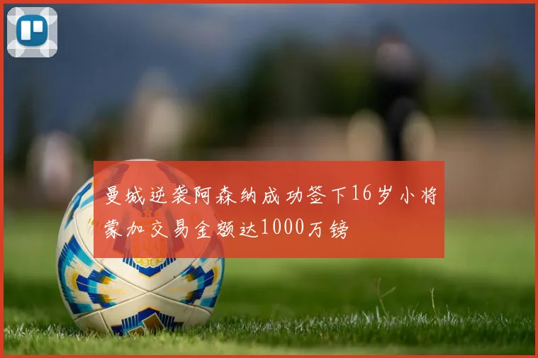 曼城逆袭阿森纳成功签下16岁小将蒙加交易金额达1000万镑