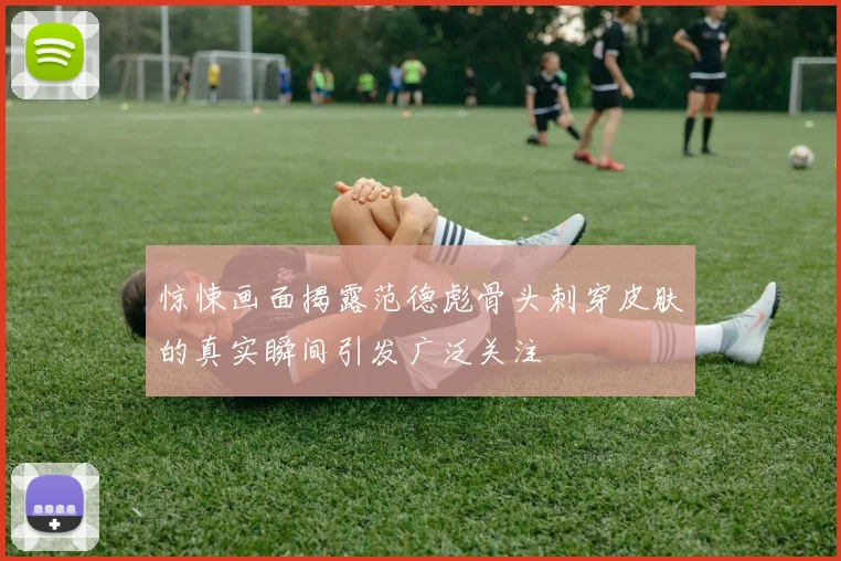 惊悚画面揭露范德彪骨头刺穿皮肤的真实瞬间引发广泛关注