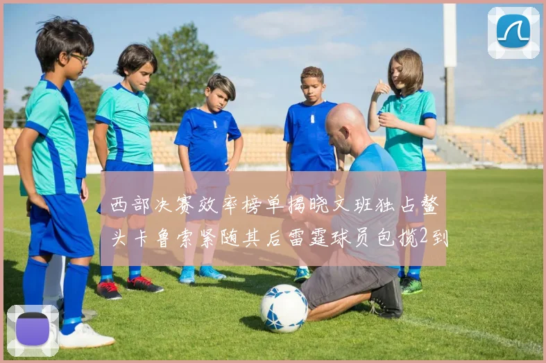 西部决赛效率榜单揭晓文班独占鳌头卡鲁索紧随其后雷霆球员包揽2到5名