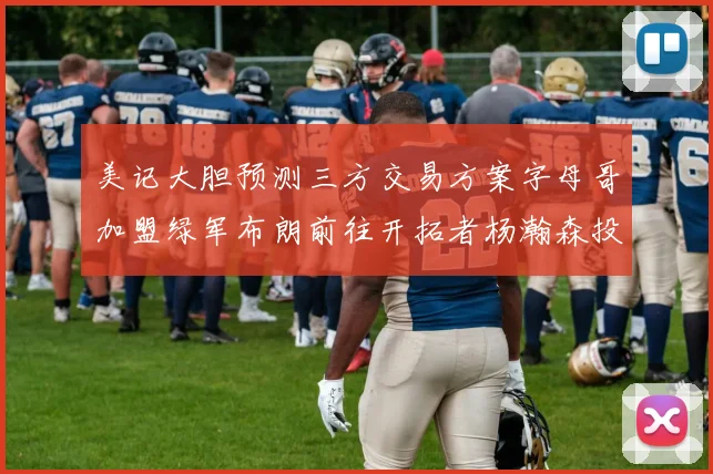 美记大胆预测三方交易方案字母哥加盟绿军布朗前往开拓者杨瀚森投奔雄鹿