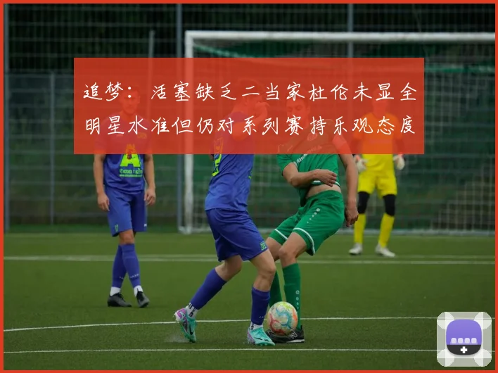 追梦：活塞缺乏二当家杜伦未显全明星水准但仍对系列赛持乐观态度