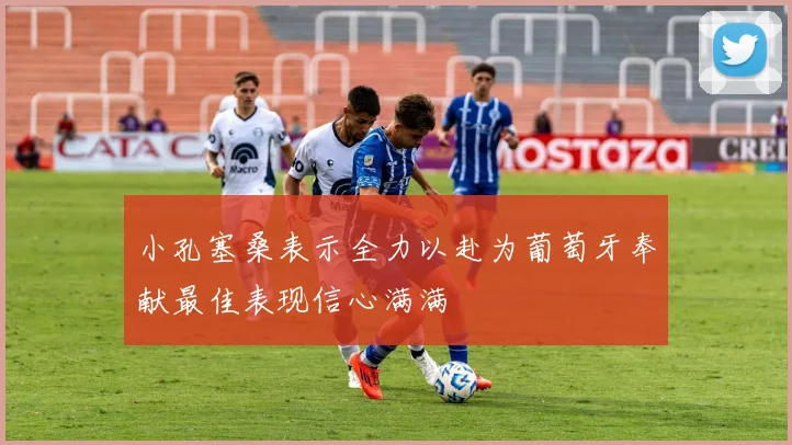 小孔塞桑表示全力以赴为葡萄牙奉献最佳表现信心满满