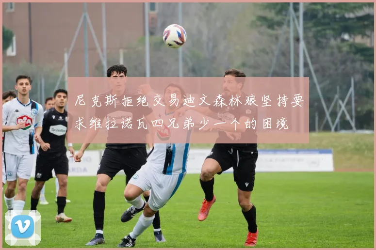 尼克斯拒绝交易迪文森林狼坚持要求维拉诺瓦四兄弟少一个的困境