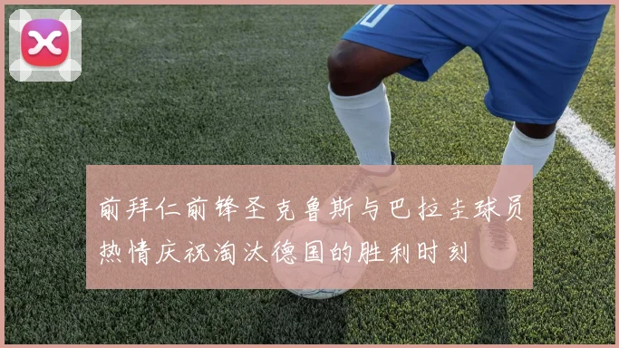 前拜仁前锋圣克鲁斯与巴拉圭球员热情庆祝淘汰德国的胜利时刻