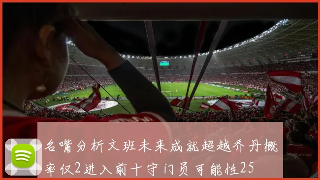 名嘴分析文班未来成就超越乔丹概率仅2进入前十守门员可能性25