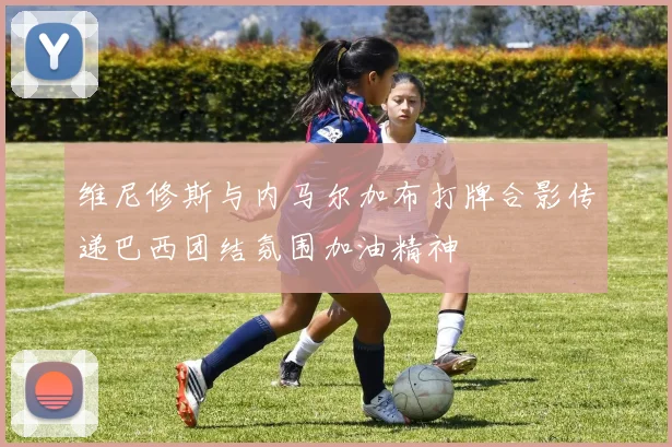 维尼修斯与内马尔加布打牌合影传递巴西团结氛围加油精神