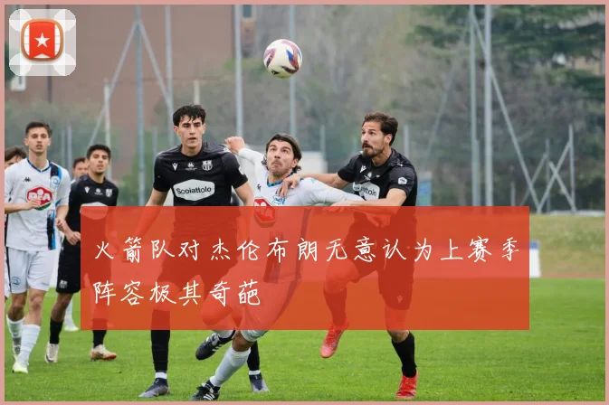 火箭队对杰伦布朗无意认为上赛季阵容极其奇葩