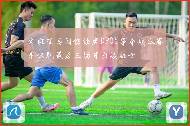 文班亚马因伤缺席DPOY争夺战本赛季仅剩最后三场可出战机会