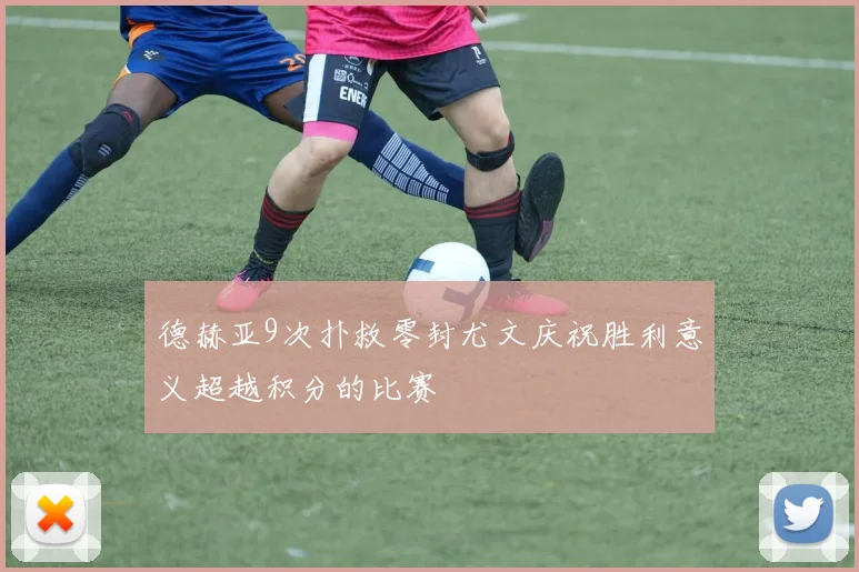 德赫亚9次扑救零封尤文庆祝胜利意义超越积分的比赛