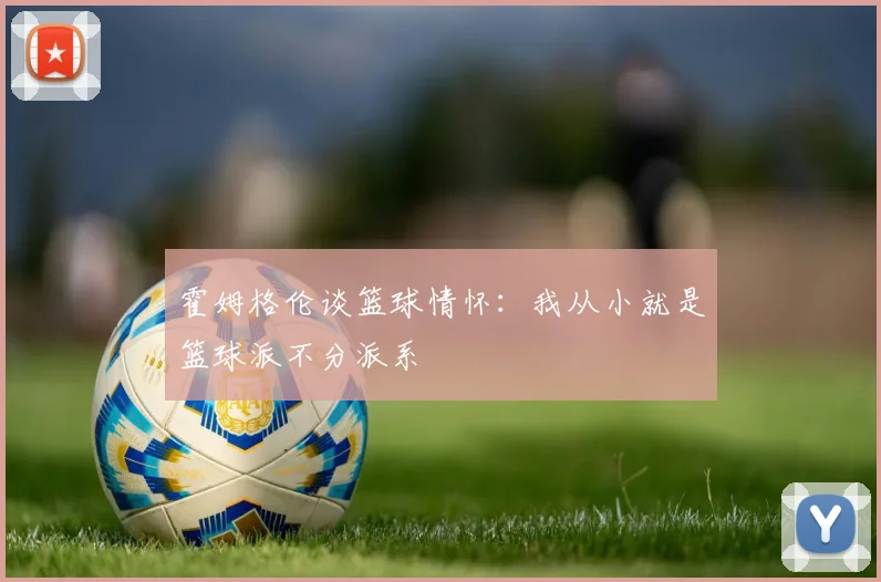 霍姆格伦谈篮球情怀：我从小就是篮球派不分派系