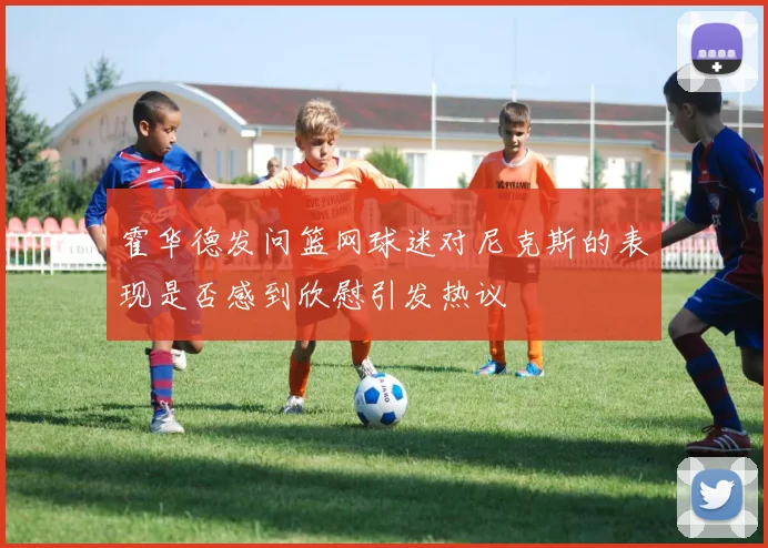 霍华德发问篮网球迷对尼克斯的表现是否感到欣慰引发热议