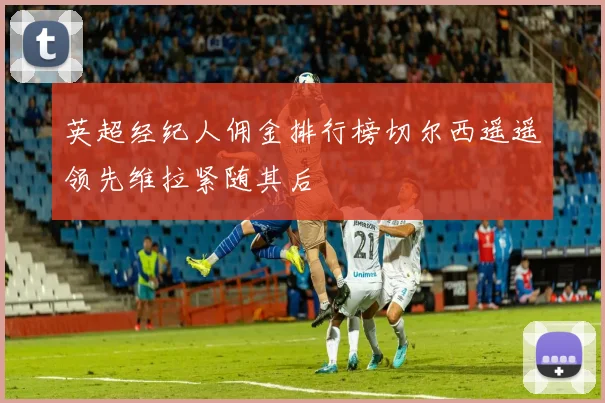 英超经纪人佣金排行榜切尔西遥遥领先维拉紧随其后