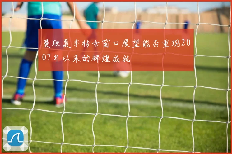 曼联夏季转会窗口展望能否重现2007年以来的辉煌成就