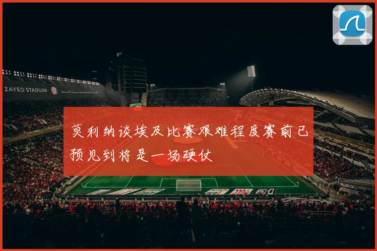 莫利纳谈埃及比赛艰难程度赛前已预见到将是一场硬仗