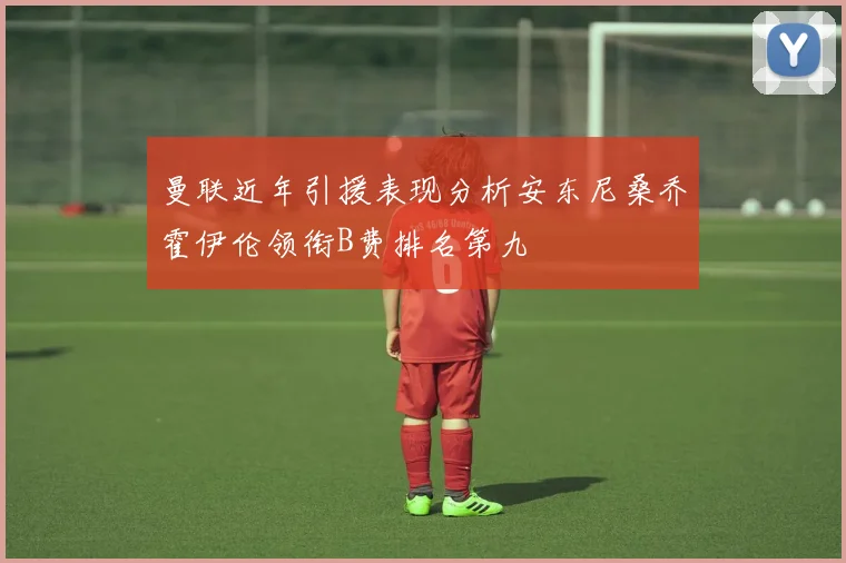 曼联近年引援表现分析安东尼桑乔霍伊伦领衔B费排名第九
