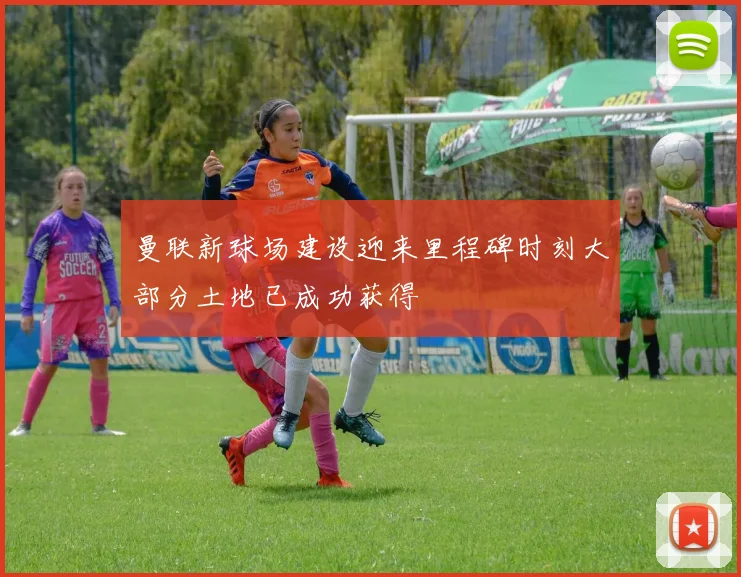 曼联新球场建设迎来里程碑时刻大部分土地已成功获得