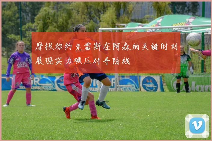 摩根称约克雷斯在阿森纳关键时刻展现实力碾压对手防线