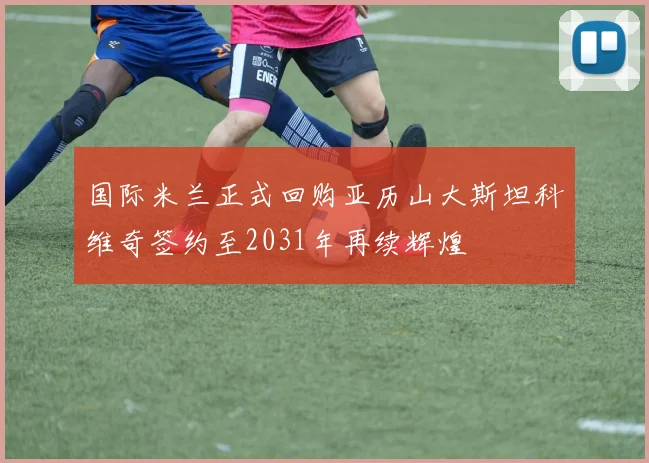 国际米兰正式回购亚历山大斯坦科维奇签约至2031年再续辉煌