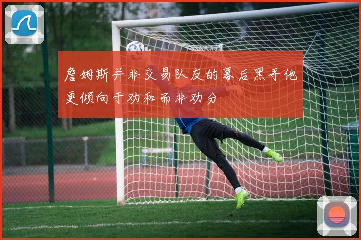 詹姆斯并非交易队友的幕后黑手他更倾向于劝和而非劝分