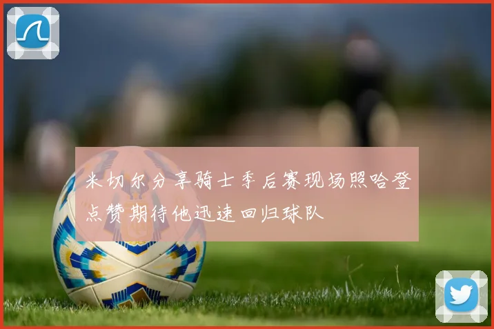 米切尔分享骑士季后赛现场照哈登点赞期待他迅速回归球队
