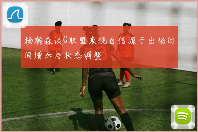杨瀚森谈G联盟表现自信源于出场时间增加与状态调整