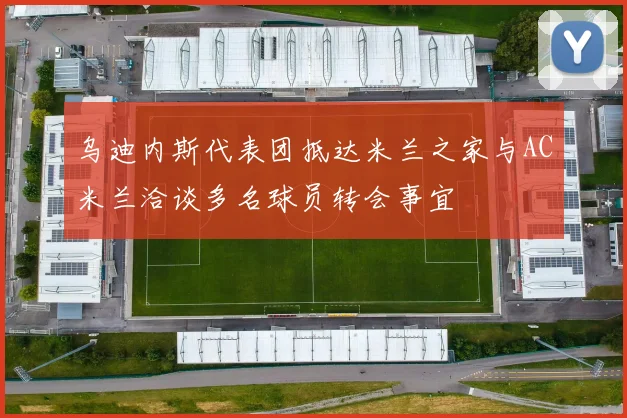乌迪内斯代表团抵达米兰之家与AC米兰洽谈多名球员转会事宜
